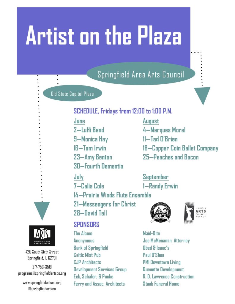 Artist on the Plaza SCHEDULE, Fridays from 12:00 to 1:00 P.M. June August 2—LuHi Band 4—Marques Morel 9—Monica Hay 11—Tad O’Brien 16—Tom Irwin 18—Copper Coin Ballet Company 23—Amy Benton 25—Peaches and Bacon 30—Fourth Dementia July September 7—Calia Cole 1—Randy Erwin 14—Prairie Winds Flute Ensemble 21—Messengers for Christ 28—David Tell SPONSORS The Alamo Maid-Rite Anonymous Joe McMenamin, Attorney Bank of Springfield Obed & Isaac’s Celtic Mist Pub Paul O’Shea CJP Architects PMI Downtown Living Development Services Group Quenette Development Eck, Schafer, & Punke R. D. Lawrence Construction Ferry and Assoc. Architects Staab Funeral Home